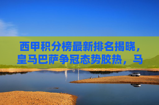 西甲积分榜最新排名揭晓，皇马巴萨争冠态势胶热，马竞紧追不舍，保级区陷入混战，西甲积分榜最新排名，争冠三强胶着，保级区混战升级