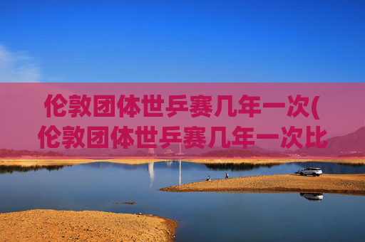 伦敦团体世乒赛几年一次(伦敦团体世乒赛几年一次比赛)