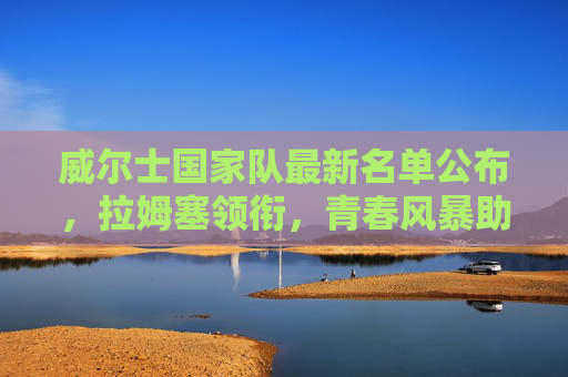 威尔士国家队最新名单公布,拉姆塞领衔,青春风暴助力冲击大赛资格,威尔士新名单,拉姆塞领衔青春风暴,剑指大赛资格