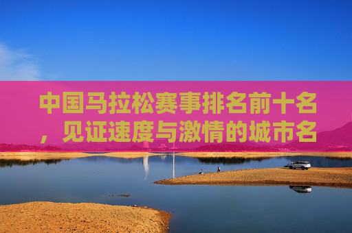 中国马拉松赛事排名前十名,见证速度与激情的城市名片,中国马拉松赛事前十名,见证速度与激情的城市名片