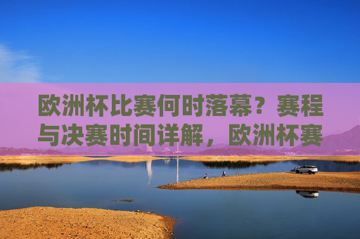 欧洲杯比赛何时落幕?赛程与决赛时间详解,欧洲杯赛程及决赛时间详解