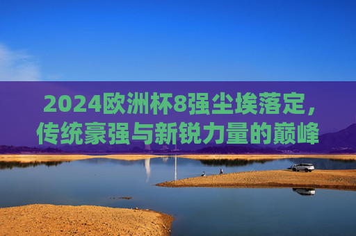 2024欧洲杯8强尘埃落定,传统豪强与新锐力量的巅峰对决,2024欧洲杯8强战罢,传统豪强与新锐力量的巅峰对决