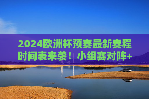 2024欧洲杯预赛最新赛程时间表来袭！小组赛对阵+关键节点速看，2024欧洲杯预赛赛程时间表，小组赛对阵+关键节点速看