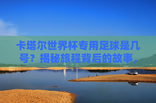 卡塔尔世界杯专用足球是几号?揭秘旅程背后的故事,卡塔尔世界杯专用足球几号?揭秘旅程背后的故事