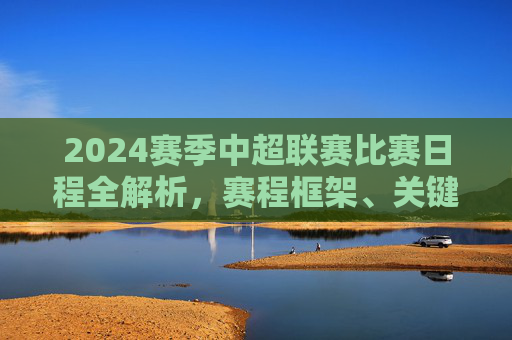 2024赛季中超联赛比赛日程全解析,赛程框架、关键节点与观赛指南,2024赛季中超联赛赛程全解析,框架、节点与观赛指南