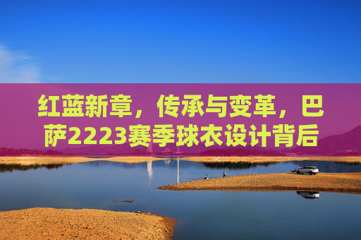 红蓝新章,传承与变革,巴萨2223赛季球衣设计背后的故事,红蓝新章,巴萨2223赛季球衣设计的传承与变革故事