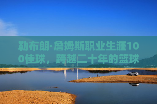 勒布朗·詹姆斯职业生涯100佳球，跨越二十年的篮球史诗与不朽传奇，勒布朗·詹姆斯二十年生涯100佳球，篮球史诗与不朽传奇