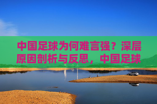 中国足球为何难言强？深层原因剖析与反思，中国足球难言强，深层原因剖析与反思