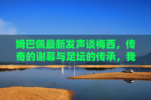 姆巴佩最新发声谈梅西,传奇的谢幕与足坛的传承,我永远以他为榜样