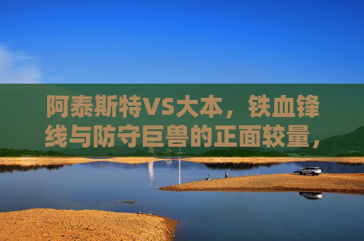 阿泰斯特VS大本,铁血锋线与防守巨兽的正面较量,谁更胜一筹?阿泰斯特VS大本,铁血锋线碰撞防守巨兽