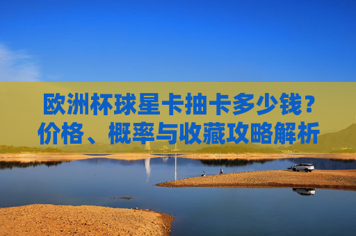 欧洲杯球星卡抽卡多少钱？价格、概率与收藏攻略解析，欧洲杯球星卡抽卡，价格、概率与收藏攻略解析