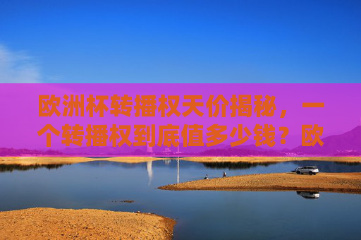 欧洲杯转播权天价揭秘,一个转播权到底值多少钱?欧洲杯转播权天价,到底值多少钱?