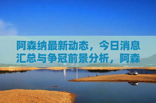 阿森纳最新动态,今日消息汇总与争冠前景分析,阿森纳最新动态与争冠前景分析