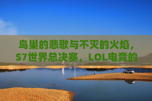 鸟巢的悲歌与不灭的火焰,S7世界总决赛,LOL电竞的永恒遗憾,S7世界总决赛,鸟巢悲歌与电竞永恒火焰