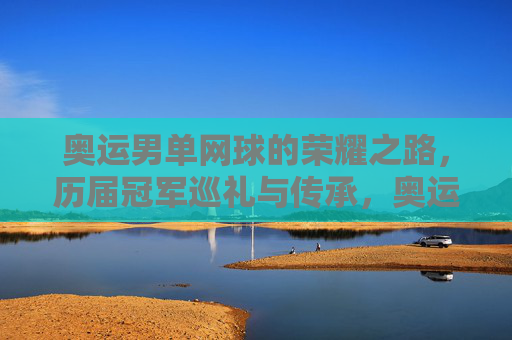 奥运男单网球的荣耀之路，历届冠军巡礼与传承，奥运男单网球荣耀之路，历届冠军巡礼与传承