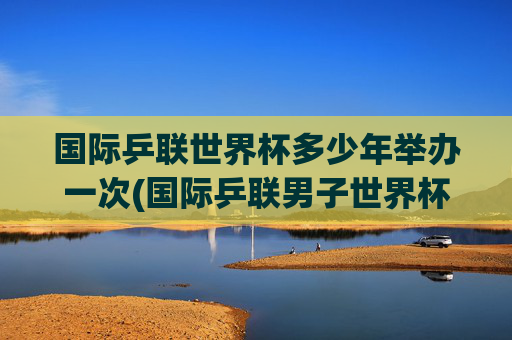 国际乒联世界杯多少年举办一次(国际乒联男子世界杯)