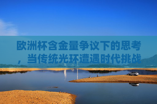 欧洲杯含金量争议下的思考，当传统光环遭遇时代挑战？欧洲杯含金量争议，传统光环遭遇时代挑战