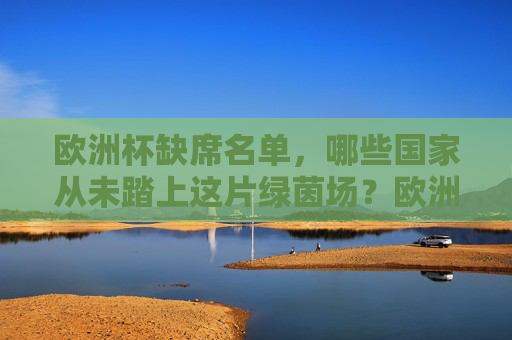 欧洲杯缺席名单,哪些国家从未踏上这片绿茵场?欧洲杯缺席名单,从未踏上绿茵场的国家