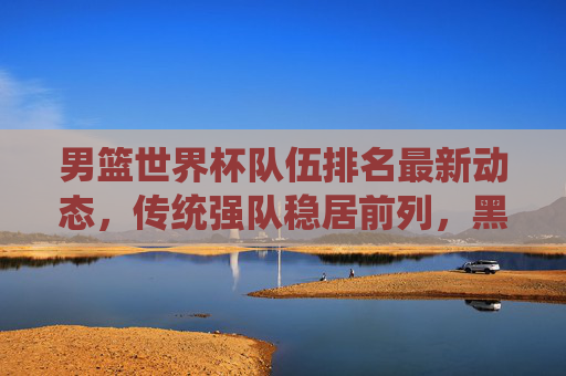 男篮世界杯队伍排名最新动态,传统强队稳居前列,黑马力量悄然崛起
