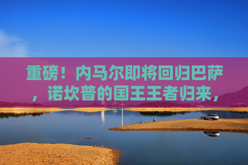 重磅!内马尔即将回归巴萨,诺坎普的国王王者归来,内马尔回归巴萨!诺坎普国王王者归来