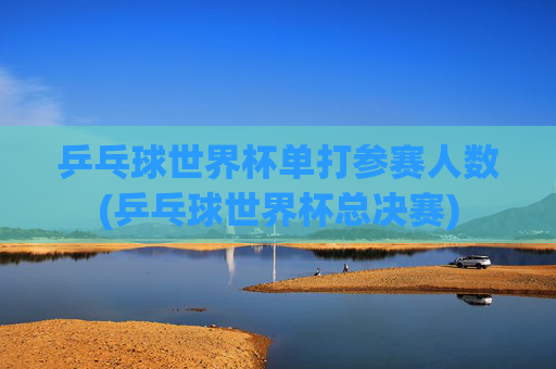 乒乓球世界杯单打参赛人数(乒乓球世界杯总决赛)