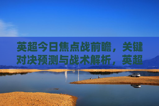 英超今日焦点战前瞻,关键对决预测与战术解析,英超今日焦点战前瞻,关键对决预测与战术解析