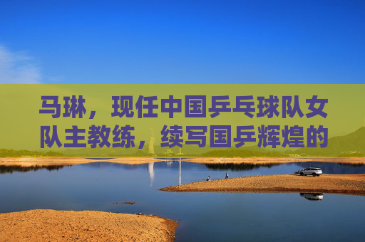 马琳,现任中国乒乓球队女队主教练,续写国乒辉煌的掌舵人,马琳,国乒女队掌舵人 续写辉煌