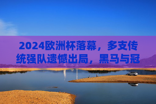 2024欧洲杯落幕，多支传统强队遗憾出局，黑马与冠军的荣耀征程，2024欧洲杯落幕，黑马逐冠，传统强队黯然退场