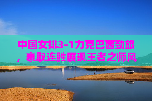 中国女排3-1力克巴西劲旅,豪取连胜展现王者之师风采,中国女排3-1力克巴西豪取连胜 王者风采尽显