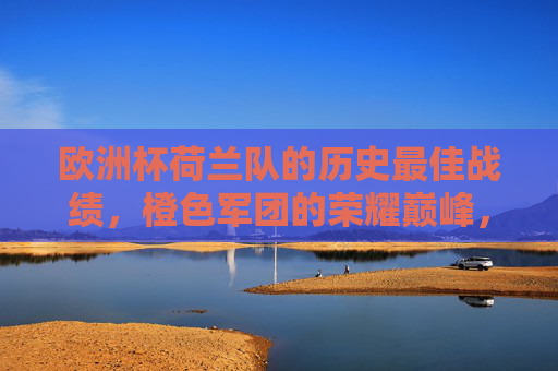 欧洲杯荷兰队的历史最佳战绩,橙色军团的荣耀巅峰,橙色军团荣耀巅峰,荷兰队欧洲杯历史最佳战绩