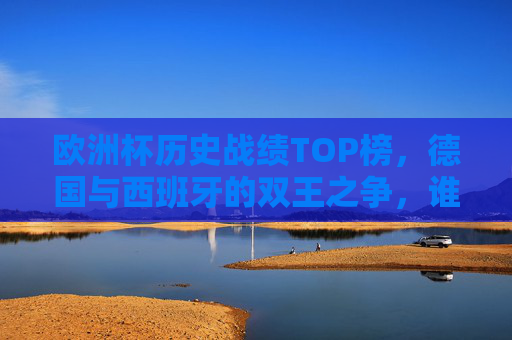 欧洲杯历史战绩TOP榜，德国与西班牙的双王之争，谁才是真正的战神？欧洲杯历史战绩双王之争，德国西班牙谁是真正的战神？