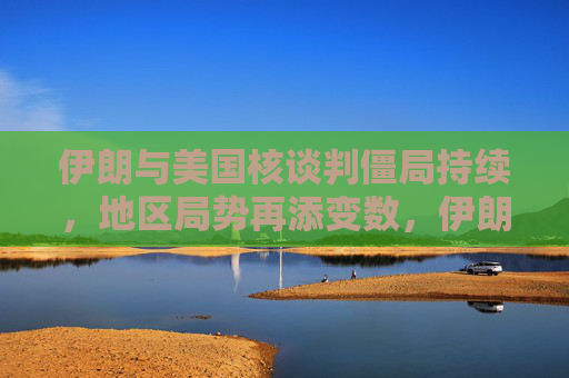 伊朗与美国核谈判僵局持续，地区局势再添变数，伊朗与美国核谈判僵局持续 地区局势再添变数