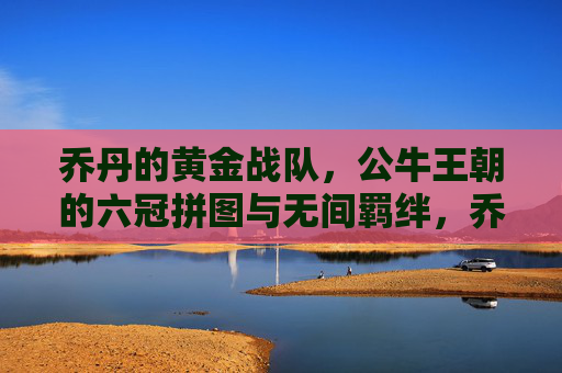乔丹的黄金战队,公牛王朝的六冠拼图与无间羁绊,乔丹黄金战队,六冠拼图与无间羁绊