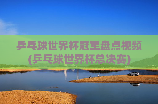 乒乓球世界杯冠军盘点视频(乒乓球世界杯总决赛)