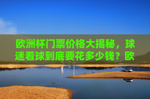 欧洲杯门票价格大揭秘,球迷看球到底要花多少钱?欧洲杯门票价格,球迷看球要花多少钱?