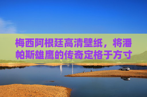 梅西阿根廷高清壁纸，将潘帕斯雄鹰的传奇定格于方寸之间，梅西阿根廷高清壁纸，潘帕斯雄鹰传奇方寸定格
