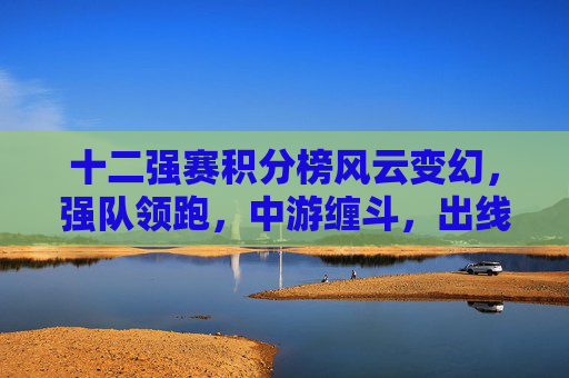 十二强赛积分榜风云变幻，强队领跑，中游缠斗，出线悬念进入白热化，十二强赛积分榜风云变幻，强队领跑中游缠斗出线悬念白热化