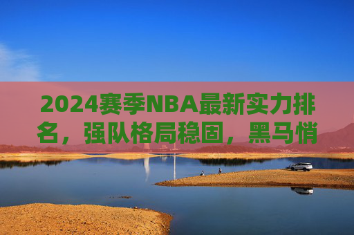 2024赛季NBA最新实力排名，强队格局稳固，黑马悄然崛起，2024赛季NBA最新实力排名，强队格局稳固，黑马悄然崛起