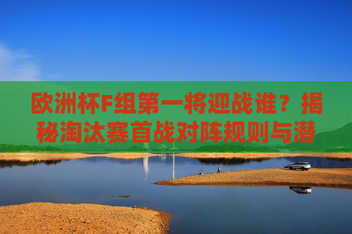 欧洲杯F组第一将迎战谁?揭秘淘汰赛首战对阵规则与潜在对手,欧洲杯F组首名淘汰赛对手揭秘,对阵规则与潜在对决