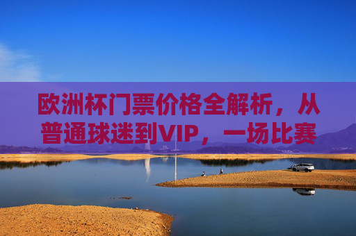 欧洲杯门票价格全解析，从普通球迷到VIP，一场比赛要花多少钱？欧洲杯门票价格全解析，从普通球迷到VIP，一场比赛要花多少钱？