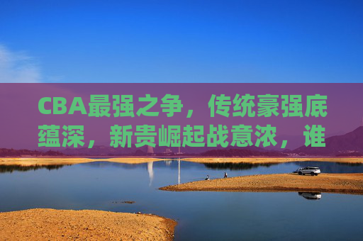 CBA最强之争,传统豪强底蕴深,新贵崛起战意浓,谁是真王者?CBA底蕴与战意之争,谁是真王者?