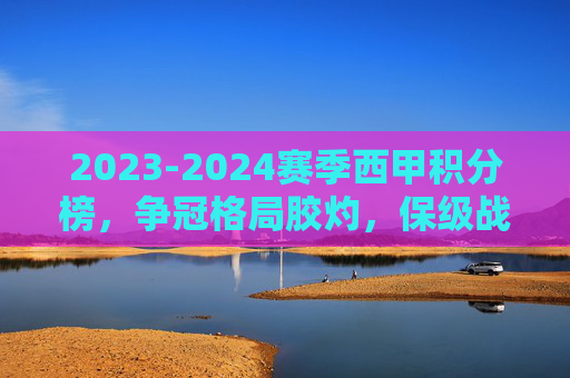 2023-2024赛季西甲积分榜,争冠格局胶灼,保级战白热化