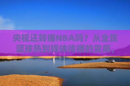 央视还转播NBA吗?从全民篮球热到媒体传播的变局,央视转播NBA,全民篮球热下的媒体传播变局