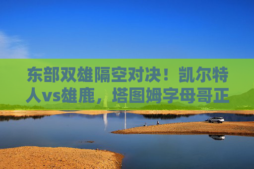 东部双雄隔空对决！凯尔特人vs雄鹿，塔图姆字母哥正面交锋，谁能抢占季后赛先机？凯尔特人VS雄鹿！塔图姆字母哥正面交锋，谁能抢得季后赛先机？