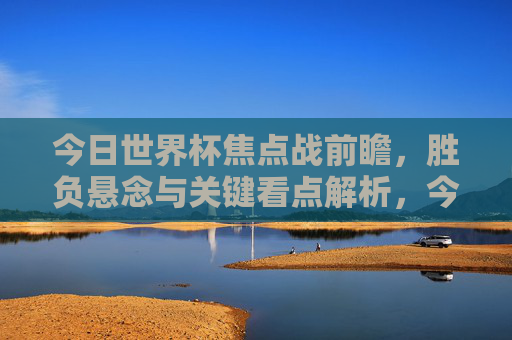 今日世界杯焦点战前瞻,胜负悬念与关键看点解析,今日世界杯焦点战前瞻,胜负悬念与关键看点