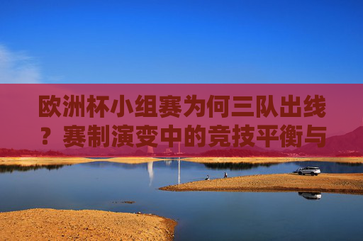 欧洲杯小组赛为何三队出线?赛制演变中的竞技平衡与扩军逻辑,欧洲杯小组赛三队出线,赛制演变、竞技平衡与扩军逻辑