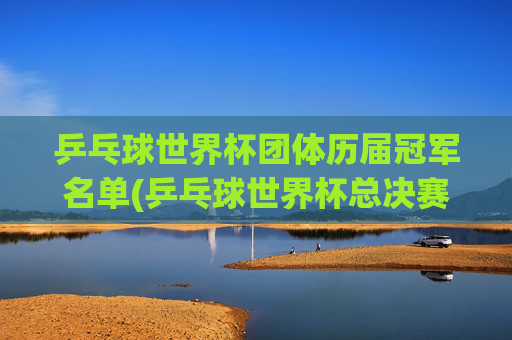 乒乓球世界杯团体历届冠军名单(乒乓球世界杯总决赛)乒乓球世界杯团体总决赛历届冠军名单