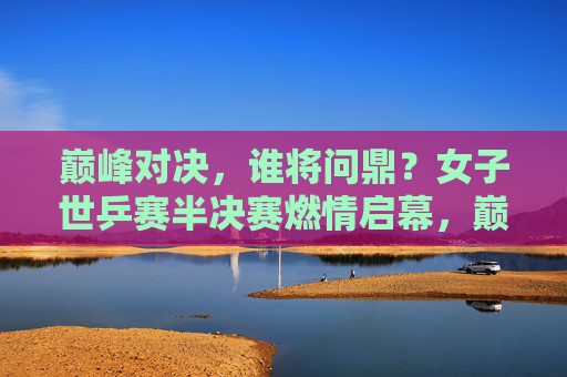 巅峰对决,谁将问鼎?女子世乒赛半决赛燃情启幕,巅峰对决!女子世乒赛半决赛谁将问鼎?