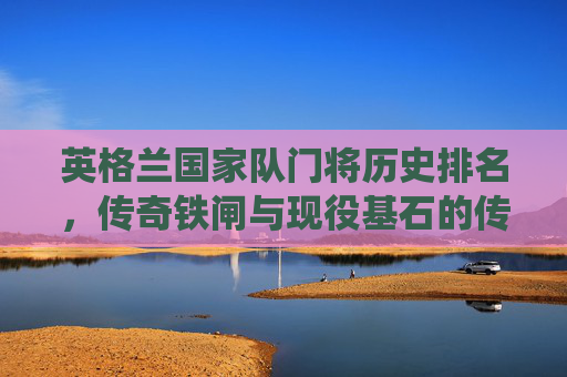 英格兰国家队门将历史排名,传奇铁闸与现役基石的传承,英格兰国家队门将传奇铁闸与现役基石的历史传承