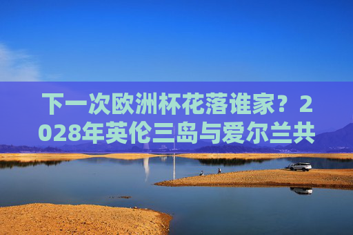 下一次欧洲杯花落谁家?2028年英伦三岛与爱尔兰共筑足球盛宴,2028欧洲杯,英伦三岛与爱尔兰共筑足球盛宴